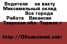 Водители BC на вахту. › Максимальный оклад ­ 79 200 - Все города Работа » Вакансии   . Тверская обл.,Торжок г.